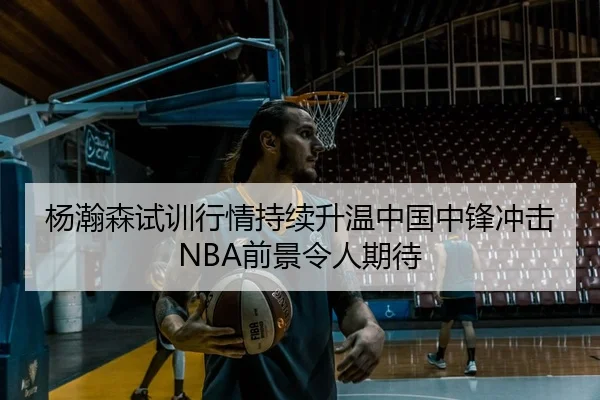 杨瀚森试训行情持续升温中国中锋冲击NBA前景令人期待
